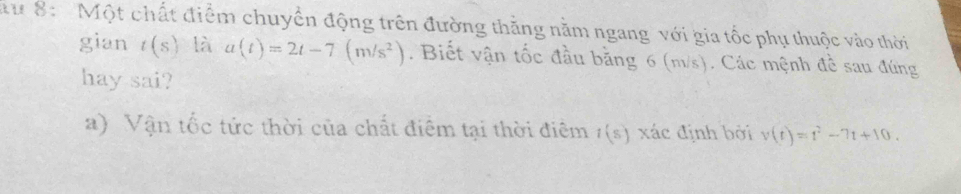 8: Một chất điểm chuyển động trên đường thăng nằm ngang với gia tốc phụ thuộc vào thời 
gian t(s) là a(t)=2t-7(m/s^2). Biết vận tốc đầu bằng 6 (m/s). Các mệnh đề sau đúng 
hay sai? 
a) Vận tốc tức thời của chất điểm tại thời điêm t(s) xác định bởi v(t)=t^2-7t+10.