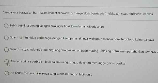 Semua kata berawalan ber- dalam kaimat dibawah ini menyatakan bermakna ‘melakukan suatu tindakan’, kecuali...
Lebih baik kita berangkat agak awal agar tidak kemalaman diperjalanan
Suami istri itu hidup berbahagia dengan keempat anakhnya, walaupun mereka tidak tergolong keluarga kaya
Seluruh rakyat Indonesia ikut berjuang dengan kemampuan masing - masing untuk mempertahankan kemerdek
Ani dan adiknya berbisik - bisik dalam ruang tunggu doker itu menunggu giliran periksa
Ari berlari menyusul kakaknya yang sudha berangkat lebih dulu