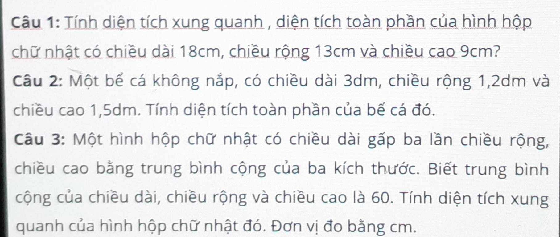 Tính diện tích xung quanh , diện tích toàn phần của hình hộp 
chữ nhật có chiều dài 18cm, chiều rộng 13cm và chiều cao 9cm? 
Câu 2: Một bể cá không nắp, có chiều dài 3dm, chiều rộng 1,2dm và 
chiều cao 1,5dm. Tính diện tích toàn phần của bể cá đó. 
Câu 3: Một hình hộp chữ nhật có chiều dài gấp ba lần chiều rộng, 
chiều cao bằng trung bình cộng của ba kích thước. Biết trung bình 
cộng của chiều dài, chiều rộng và chiều cao là 60. Tính diện tích xung 
quanh của hình hộp chữ nhật đó. Đơn vị đo bằng cm.