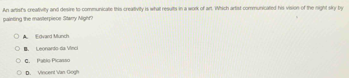 An artist's creativity and desire to communicate this creativity is what results in a work of art. Which artist communicated his vision of the night sky by
painting the masterpiece Starry Night?
A. Edvard Munch
B. Leonardo da Vinci
C. Pablo Picasso
D. Vincent Van Gogh
