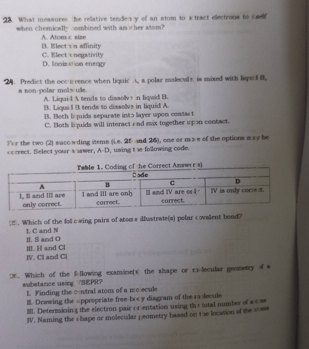 What measures the relative tenden y of an atom to a tract electrons to iself
when chemically combined with another atom?
A. Atom c size
B. Electon affinity
C. Electonegativity
D. Ionization energy
24. Predict the occurence when liquid A, a polar molecule is mixed with liquid B,
a non-polar molecule.
A. Liquid A tends to dissolve n liquid B.
B. Liqui I B tends to dissolve in liquid A.
B. Both li quids separate into layer upon conta< t
 C. Both li quids will interact and mix together upon contact.
For the two (2) succeding items (i.e. 25 and 26), one or more of the options may be
correct. Select your answer, A-D, using the following code.
g of the Correct Answer s)
25 . Which of the fol owing pairs of atoms illustrate(s) polar covalent bond?
I. C and N
II. S and O
III. H and Cl
Ⅳ. Cl and Cl
26. Which of the following examine(3) the shape or molecular geometry of a
substance using /SEPR?
I. Finding the contral atom of a mo ecule
II. Drawing the appropriate free-bocy diagram of the molecule
III. Determining the electron pair on entation using the total number of a cms
IV. Naming the s hape or molecular geometry based on the location of the noms