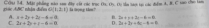 Mặt phẳng nào sau đây cắt các trục Ox, Oy, Oz lần lượt tại các điểm A, B, C sao cho tam
giác ABC nhận điểm G(1;2;1) là trọng tâm?
A. x+2y+2z-6=0. B. 2x+y+2z-6=0.
C. 2x+2y+z-6=0. D. 2x+2y+6z-6=0.
