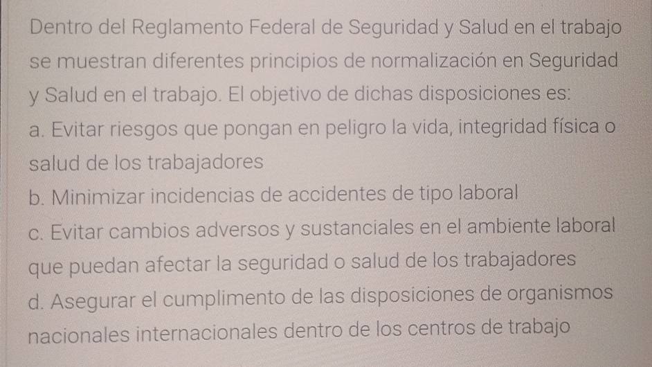 Dentro del Reglamento Federal de Seguridad y Salud en el trabajo
se muestran diferentes principios de normalización en Seguridad
y Salud en el trabajo. El objetivo de dichas disposiciones es:
a. Evitar riesgos que pongan en peligro la vida, integridad física o
salud de los trabajadores
b. Minimizar incidencias de accidentes de tipo laboral
c. Evitar cambios adversos y sustanciales en el ambiente laboral
que puedan afectar la seguridad o salud de los trabajadores
d. Asegurar el cumplimento de las disposiciones de organismos
nacionales internacionales dentro de los centros de trabajo