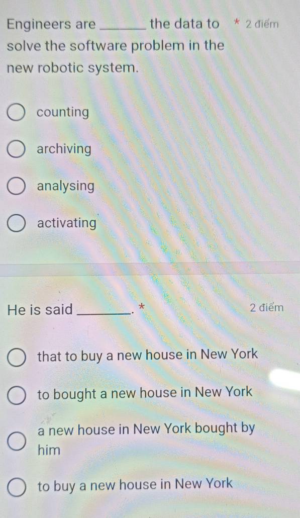 Engineers are _the data to * 2 điểm
solve the software problem in the
new robotic system.
counting
archiving
analysing
activating
He is said _. * 2 điểm
that to buy a new house in New York
to bought a new house in New York
a new house in New York bought by
him
to buy a new house in New York