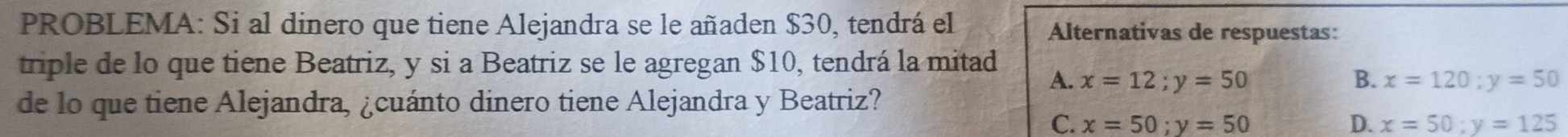 PROBLEMA: Si al dinero que tiene Alejandra se le añaden $30, tendrá el Alternativas de respuestas:
triple de lo que tiene Beatriz, y si a Beatriz se le agregan $10, tendrá la mitad
A. x=12; y=50 B. x=120; y=50
de lo que tiene Alejandra, ¿cuánto dinero tiene Alejandra y Beatriz?
C. x=50; y=50 D. x=50; y=125