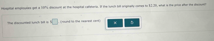 Hospital employees get a 10% discount at the hospital cafeteria. If the lunch bill originally comes to $2.20, what is the price after the discount? 
The discounted lunch bill is $□. (round to the nearest cent) ×