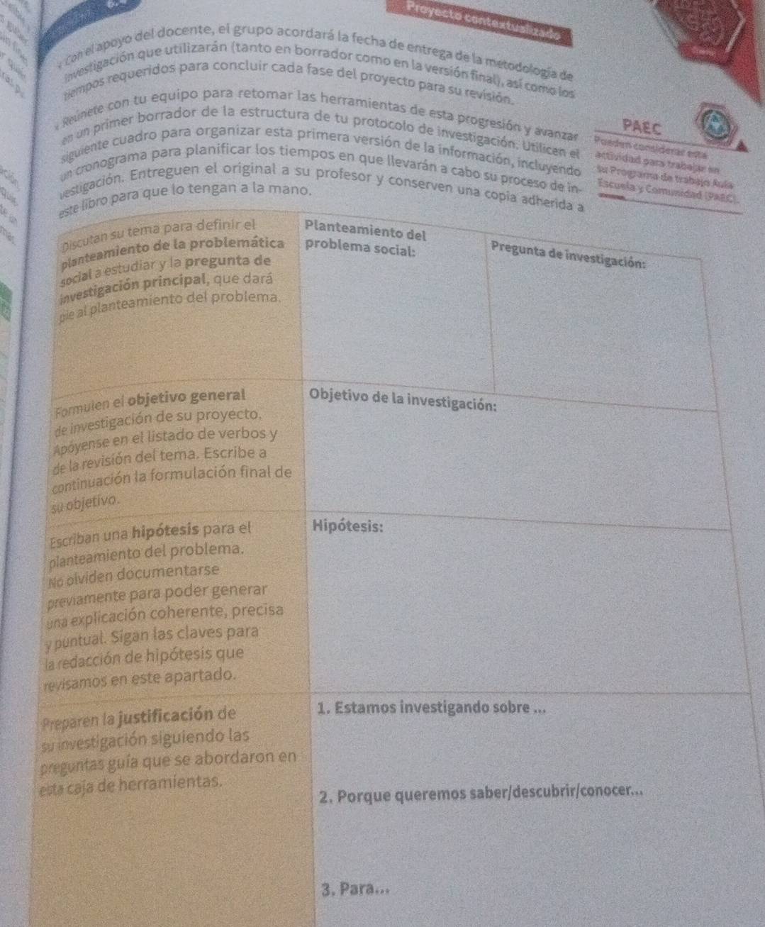 Proyecto contextualizado 
gi 
afo 
« Con el apoyo del docente, el grupo acordará la fecha de entrega de la metodología de 
Invesligación que utilizarán (tanto en borrador como en la versión final), así como los 
asp 
tempos requeridos para concluir cada fase del proyecto para su revisión. 
PAEC 
Reunete con tu equipo para retomar las herramientas de esta progresión y avanzar Poeden considerár está 
en un primer borrador de la estructura de tu protocolo de investigación, Utilicen el actividad para trabejar en 
siguiente cuadro para organizar esta primera versión de la información, incluyendo Su Programa de trabajoía 
un cronograma para planificar los tiempos en que llevarán a cabo su proce 
C). 
quir 
ión. Entreguen el original a su profesor y co 
has 
3. Para...