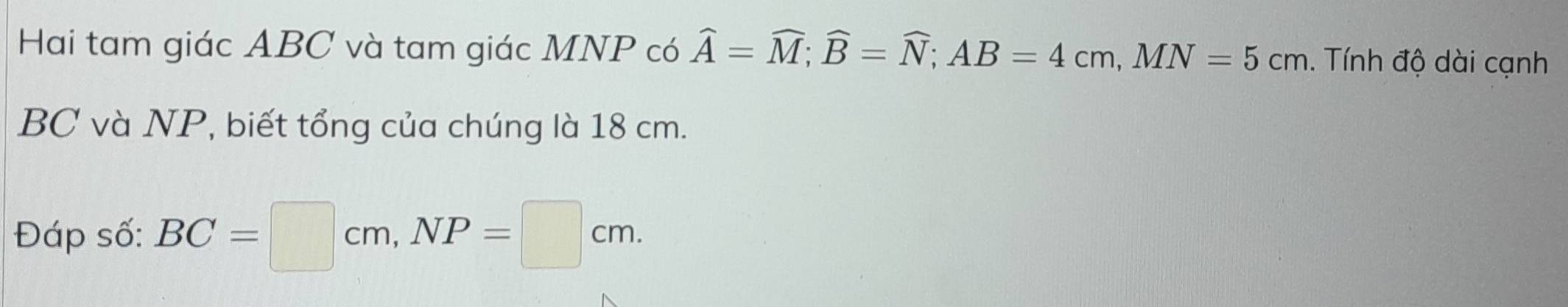 Hai tam giác ABC và tam giác MNP có widehat A=widehat M; widehat B=widehat N; AB=4cm, MN=5cm. Tính độ dài cạnh
BC và NP, biết tổng của chúng là 18 cm. 
Đáp số: BC=□ cm, NP=□ cm.