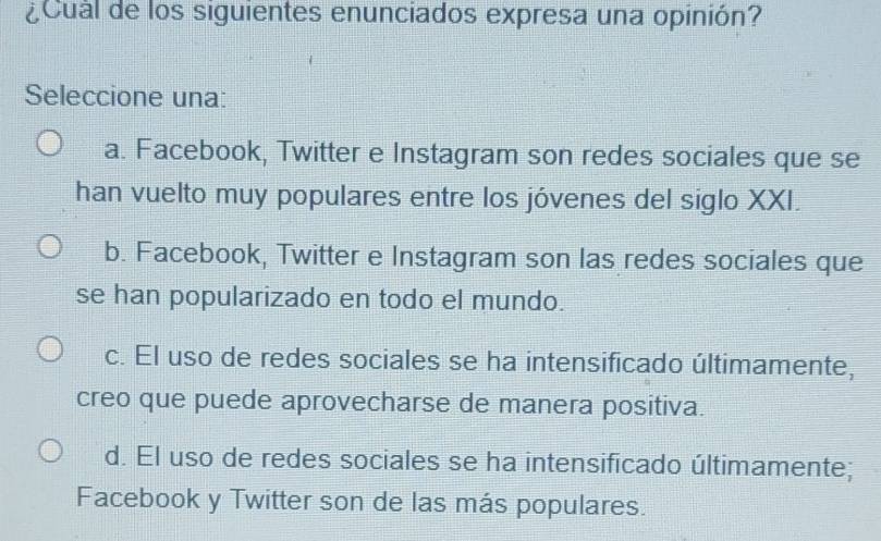 ¿Cual de los siguientes enunciados expresa una opinión?
Seleccione una:
a. Facebook, Twitter e Instagram son redes sociales que se
han vuelto muy populares entre los jóvenes del siglo XXI.
b. Facebook, Twitter e Instagram son las redes sociales que
se han popularizado en todo el mundo.
c. El uso de redes sociales se ha intensificado últimamente,
creo que puede aprovecharse de manera positiva.
d. El uso de redes sociales se ha intensificado últimamente;
Facebook y Twitter son de las más populares.