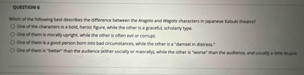 Which of the following best describes the difference between the Arøgoto and Wagoto characters in Japanese Kabuki theatre?
One of the characters is a bold, heroic figure, while the other is a graceful, scholarly type.
One of them is morally upright, while the other is often evil or corrupt.
One of them is a good person born into bad circumstances, while the other is a° damsel in distress."
One of them is "better" than the audience (either socially or maorally), while the other is "worse" than the audience, and usually a little stupid.