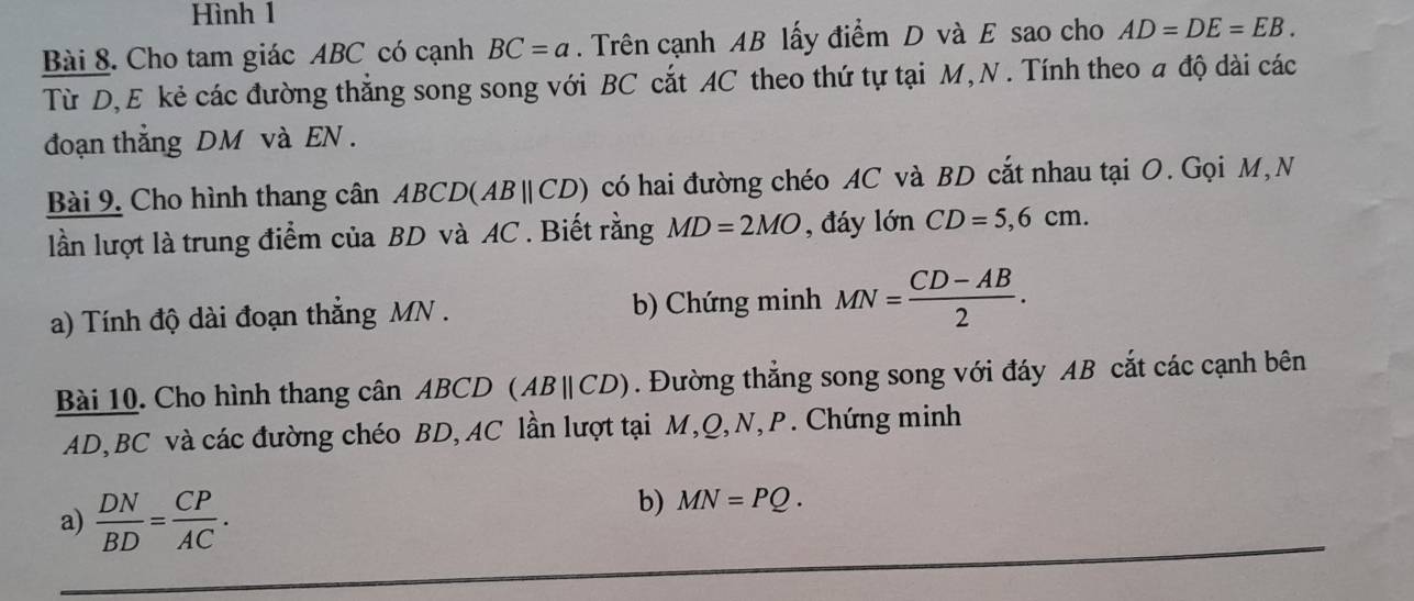 Hình 1 
Bài 8. Cho tam giác ABC có cạnh BC=a. Trên cạnh AB lấy điểm D và E sao cho AD=DE=EB. 
Từ D, E kẻ các đường thẳng song song với BC cắt AC theo thứ tự tại M, N . Tính theo a độ dài các 
đoạn thẳng DM và EN . 
Bài 9. Cho hình thang cân ABCD(ABparallel CD) có hai đường chéo AC và BD cắt nhau tại O. Gọi M, N 
lần lượt là trung điểm của BD và AC. Biết rằng MD=2MO , đáy lớn CD=5,6cm. 
a) Tính độ dài đoạn thẳng MN. b) Chứng minh MN= (CD-AB)/2 . 
Bài 10. Cho hình thang cân ABCD (ABparallel CD). Đường thẳng song song với đáy AB cắt các cạnh bên
AD, BC và các đường chéo BD, AC lần lượt tại M, Q, N, P. Chứng minh 
a)  DN/BD = CP/AC . 
b) MN=PQ.