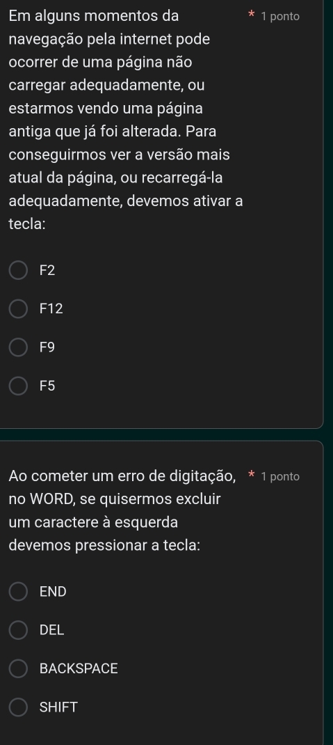 Em alguns momentos da 1 ponto
navegação pela internet pode
ocorrer de uma página não
carregar adequadamente, ou
estarmos vendo uma página
antiga que já foi alterada. Para
conseguirmos ver a versão mais
atual da página, ou recarregá-la
adequadamente, devemos ativar a
tecla:
F2
F12
F9
F5
Ao cometer um erro de digitação, * 1 ponto
no WORD, se quisermos excluir
um caractere à esquerda
devemos pressionar a tecla:
END
DEL
BACKSPACE
SHIFT