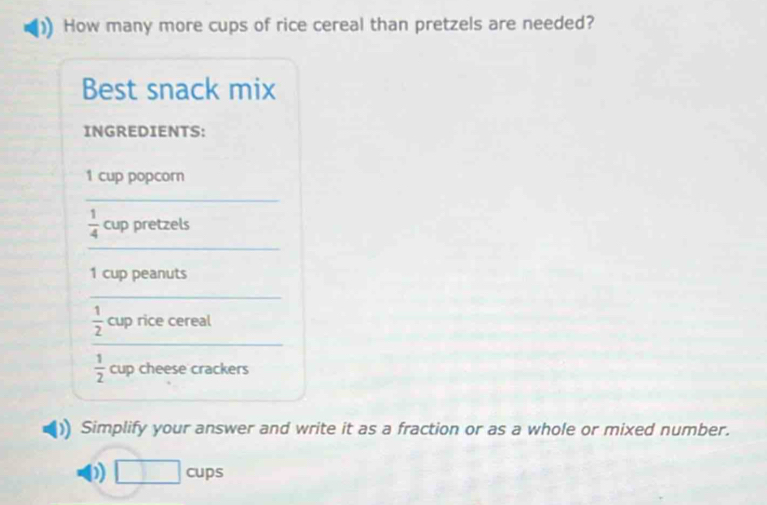 How many more cups of rice cereal than pretzels are needed? 
Best snack mix 
INGREDIENTS:
1 cup popcorn 
_ 
_
 1/4  cup pretzels
1 cup peanuts 
_ 
_
 1/2  cup rice cereal
 1/2  cup cheese crackers 
Simplify your answer and write it as a fraction or as a whole or mixed number. 
D □ c ups