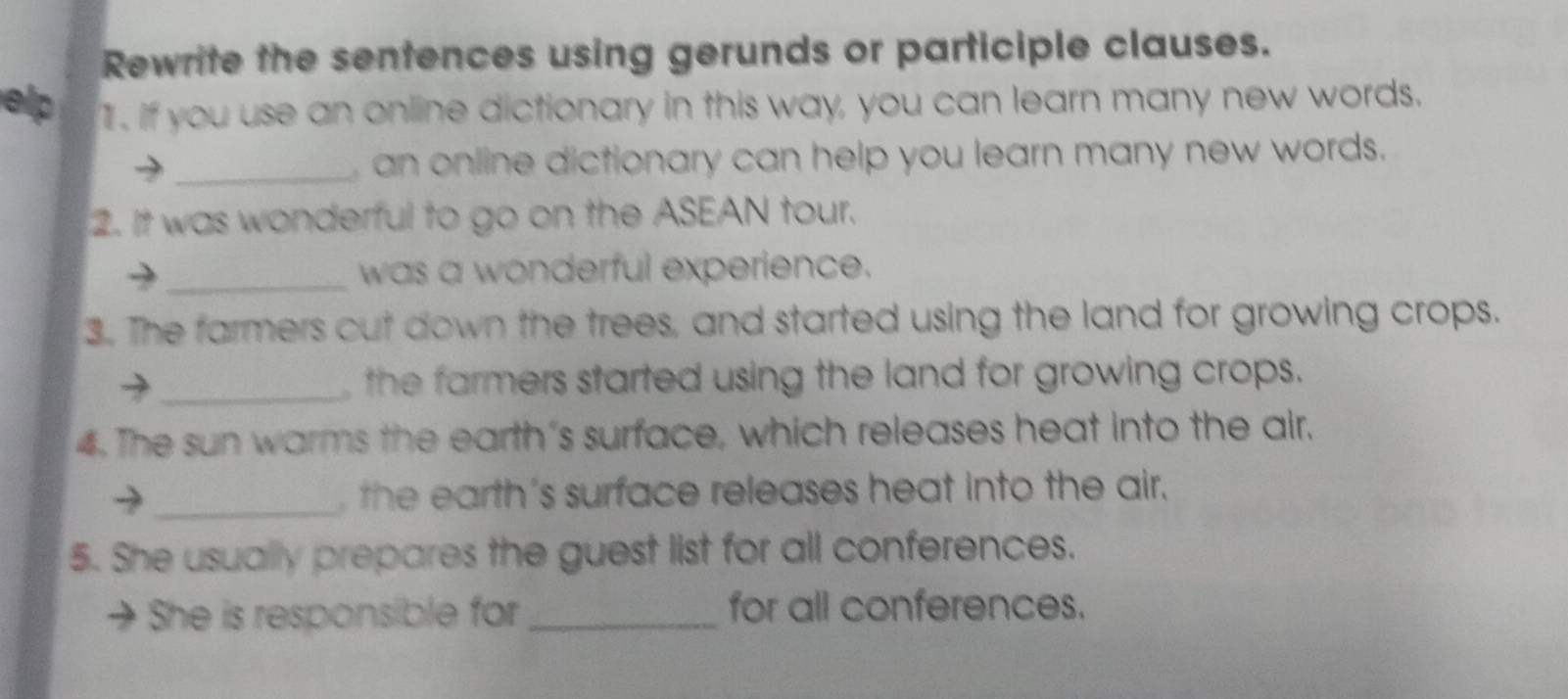 Rewrite the sentences using gerunds or participle clauses. 
elp 1. If you use an online dictionary in this way, you can learn many new words. 
_, an online dictionary can help you learn many new words. 
2. It was wonderful to go on the ASEAN tour. 
_was a wonderful experience. 
3. The farmers cut down the trees, and started using the land for growing crops. 
> _, the farmers started using the land for growing crops. 
4. The sun warms the earth's surface, which releases heat into the air. 
_, the earth's surface releases heat into the air. 
5. She usually prepares the guest list for all conferences. 
→ She is responsible for_ for all conferences.