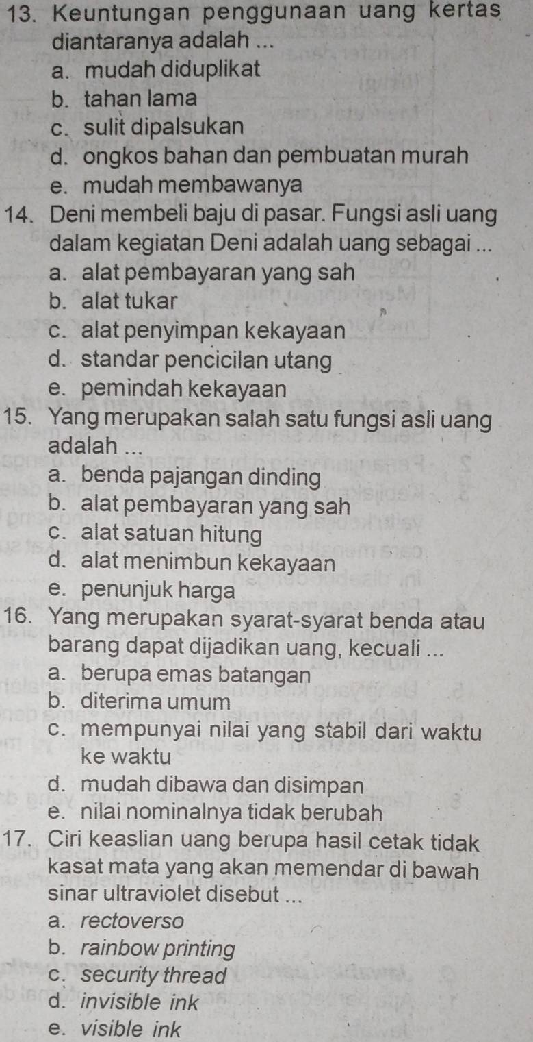 Keuntungan penggunaan uang kertas
diantaranya adalah ...
a. mudah diduplikat
b. tahan lama
c. sulit dipalsukan
d. ongkos bahan dan pembuatan murah
e. mudah membawanya
14. Deni membeli baju di pasar. Fungsi asli uang
dalam kegiatan Deni adalah uang sebagai ...
a. alat pembayaran yang sah
b. alat tukar
c. alat penyimpan kekayaan
d. standar pencicilan utang
e. pemindah kekayaan
15. Yang merupakan salah satu fungsi asli uang
adalah ...
a. benda pajangan dinding
b. alat pembayaran yang sah
c. alat satuan hitung
d. alat menimbun kekayaan
e. penunjuk harga
16. Yang merupakan syarat-syarat benda atau
barang dapat dijadikan uang, kecuali ...
a. berupa emas batangan
b. diterima umum
c. mempunyai nilai yang stabil dari waktu
ke waktu
d. mudah dibawa dan disimpan
e. nilai nominalnya tidak berubah
17. Ciri keaslian uang berupa hasil cetak tidak
kasat mata yang akan memendar di bawah
sinar ultraviolet disebut ...
a. rectoverso
b. rainbow printing
c. security thread
d. invisible ink
e. visible ink