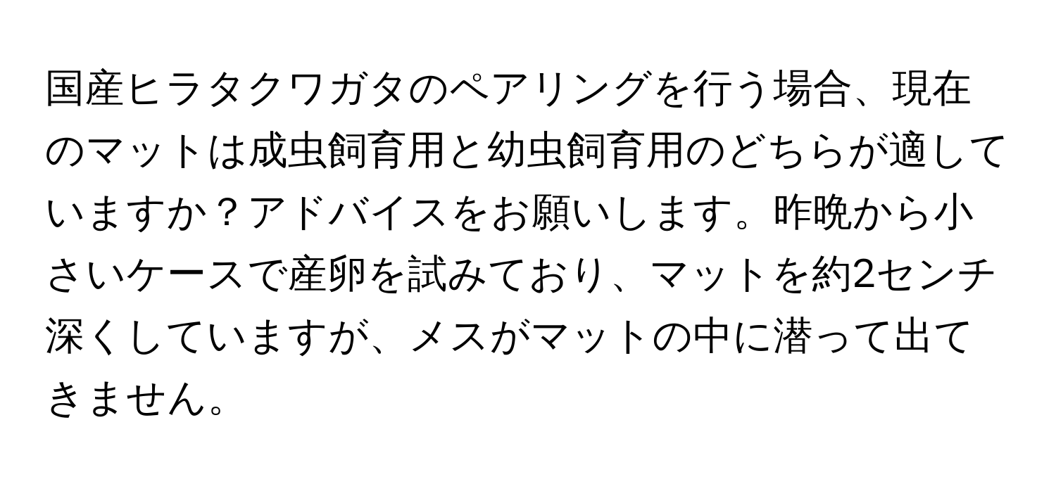 国産ヒラタクワガタのペアリングを行う場合、現在のマットは成虫飼育用と幼虫飼育用のどちらが適していますか？アドバイスをお願いします。昨晩から小さいケースで産卵を試みており、マットを約2センチ深くしていますが、メスがマットの中に潜って出てきません。