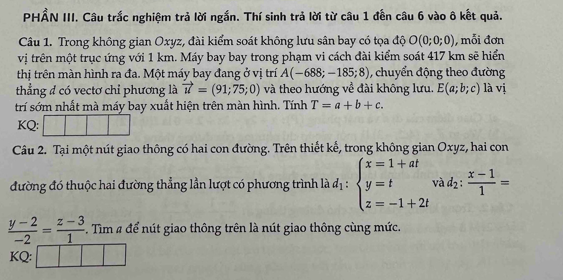 PHẨN III. Câu trắc nghiệm trả lời ngắn. Thí sinh trả lời từ câu 1 đến câu 6 vào ô kết quả. 
Câu 1. Trong không gian Oxyz, đài kiểm soát không lưu sân bay có tọa độ O(0;0;0) , mỗi đơn 
vị trên một trục ứng với 1 km. Máy bay bay trong phạm vi cách đài kiểm soát 417 km sẽ hiển 
thị trên màn hình ra đa. Một máy bay đang ở vị trí A(-688;-185;8) , chuyển động theo đường 
thẳng đ có vectơ chỉ phương là vector u=(91;75;0) và theo hướng về đài không lưu. E(a;b;c) là vị 
trí sớm nhất mà máy bay xuất hiện trên màn hình. Tính T=a+b+c. 
KQ: 
Câu 2. Tại một nút giao thông có hai con đường. Trên thiết kế, trong không gian Oxyz, hai con 
đường đó thuộc hai đường thẳng lần lượt có phương trình là d_1:beginarrayl x=1+at y=t z=-1+2tendarray. và d_2: (x-1)/1 =
 (y-2)/-2 = (z-3)/1 . Tìm # để nút giao thông trên là nút giao thông cùng mức. 
KQ: