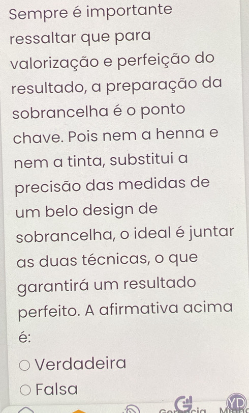 Sempre é importante
ressaltar que para
valorização e perfeição do
resultado, a preparação da
sobrancelha é o ponto
chave. Pois nem a henna e
nem a tinta, substitui a
precisão das medidas de
um belo design de
sobrancelha, o ideal é juntar
as duas técnicas, o que
garantirá um resultado
perfeito. A afirmativa acima
é:
Verdadeira
Falsa