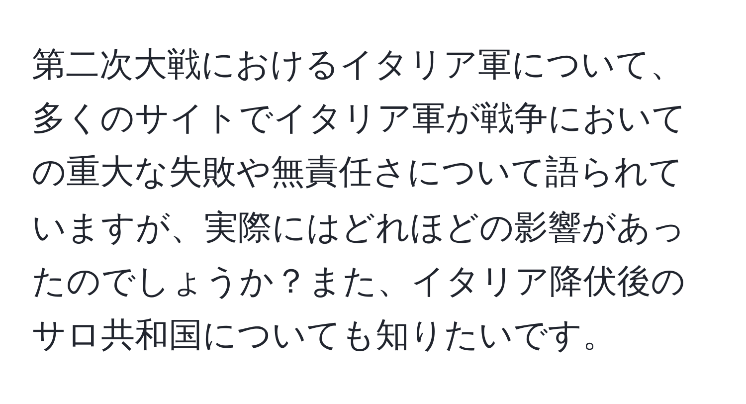 第二次大戦におけるイタリア軍について、多くのサイトでイタリア軍が戦争においての重大な失敗や無責任さについて語られていますが、実際にはどれほどの影響があったのでしょうか？また、イタリア降伏後のサロ共和国についても知りたいです。