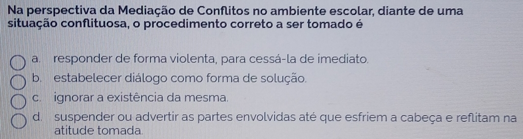 Na perspectiva da Mediação de Conflitos no ambiente escolar, diante de uma
situação conflituosa, o procedimento correto a ser tomado é
a. responder de forma violenta, para cessá-la de imediato.
b. estabelecer diálogo como forma de solução.
c. ignorar a existência da mesma.
d. suspender ou advertir as partes envolvidas até que esfriem a cabeça e reflitam na
atitude tomada.