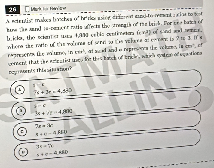 for Review
A scientist makes batches of bricks using different sand-to-cement ratios to test
how the sand-to-cement ratio affects the strength of the brick. For one batch of
bricks, the scientist uses 4,880 cubic centimeters (cm^3) of sand and cement,
where the ratio of the volume of sand to the volume of cement is 7 to 3. If s
represents the volume, in cm^3 , of sand and c represents the volume, in cm^3 , of
cement that the scientist uses for this batch of bricks, which system of equations
represents this situation?
s=c
A 7s+3c=4,880
s=c
B 3s+7c=4,880
7s=3c
C s+c=4,880
3s=7c
D s+c=4,880