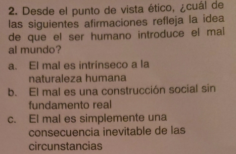 Desde el punto de vista ético, ¿cuál de
las siguientes afirmaciones refleja la idea
de que el ser humano introduce el mal 
al mundo?
a. El mal es intrínseco a la
naturaleza humana
b. El mal es una construcción social sin
fundamento real
c. El mal es simplemente una
consecuencia inevitable de las
circunstancias