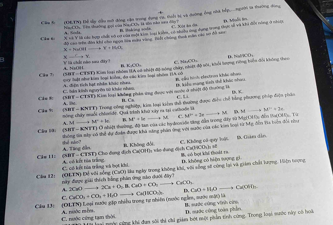 4-
Câu 5: (OLTN) Để tầy dầu mỡ đóng cặn trong dụng cụ, thiết bị và đường ống nhà bếp,..người ta thường dùng
Na₂CO₃. Tên thường gọi của Na₂CO₃ là tên nào sau đây?
A. Soda. B. Baking soda. C. Xút än da. D. Muối ăn.
Câu 6: X và Y là các hợp chất vô cơ của một kim loại kiểm, có nhiều ứng dụng trong thực tế và khi đốt nóng ở nhiệt
độ cao trên đèn khí cho ngọn lửa màu vàng. Biết chúng thoả mãn các sơ đồ sau:
X+NaOHto Y+H_2O :
D. NaH CO_3
B
Xxrightarrow I°Y.
Na_2CO_3.
Y là chất nào sau đây? C. N
Câu 7: (S BT-C CTST) Kim loại nhóm IIA có nhiệt độ nóng chảy, nhiệt độ sôi, khối lượng riêng biến đổi không theo
A. NaOH.
B. K_2CO_3.
quy luật như kim loại kiềm, do các kim loại nhóm IIA có
A. điện tích hạt nhân khác nhau. B. cấu hình electron khác nhau
C. bán kính nguyên tử khác nhau. D. kiểu mạng tinh thể khác nhau.
Câu 8:  SBT-CTS T) Kim loại không phản ứng được với nước ở nhiệt độ thường là D. K
A. Be. B. Ca. C. Li.
Câu 9: (SBT - KNTT) Trong công nghiệp, kim loại kiềm thổ thường được điều chế bằng phương pháp điện phân
M. D. M M^(2+)+2e.
nóng chảy muối chloride. Quá trình khử xảy ra tại cathode là
Mg(OH)
A. M- to M^++le. B. M^++leto M. C. M^(2+)+2e to 1 đến Ba(OH)_2. Từ
Câu 10: (SBT - KNTT) Ở nhiệt thường, độ tan của các hydroxide tăng dần trong dãy từ
thông tin này có thể dự đoán được khả năng phản ứng với nước của các kim loại từ Mg đến Ba biến đổi như
thể nào?
A. Tăng dần. B. Không đổi. C. Không có quy luật. D. Giảm dần.
Câu 11: (SBT - CTST) Cho dung dịch Ca(OH) 2 vào dung dịch Ca(HCO_3) 2 soverline e
B. có bọt khí thoát ra.
A. có kết tủa trắng.
C. có kết tủa trắng và bọt khí. D. không có hiện tượng gì.
Câu 12: (OLTN) Đề vôi sống (CaO) lâu ngày trong không khí, vôi sống sẽ cứng lại và giảm chất lượng. Hiện tượng
này được giải thích bằng phản ứng nào dưới đây?
A. 2CaOto 2Ca+O_2.B.CaO+CO_2to CaCO_3.
C. CaCO_3+CO_2+H_2Oto Ca(HCO_3)_2. D. CaO+H_2Oto Ca(OH)_2.
Câu 13: (OLTN) Loại nước gặp nhiều trong tự nhiên (nước ngầm, nước mặt) là
A. nước mềm. B. nước cứng vĩnh cửu.
C. nước cứng tạm thời. D. nước cứng toàn phần.
Một loại nước cứng khi đun sôi thì chỉ giảm bớt một phần tính cứng. Trong loại nước này có hoài