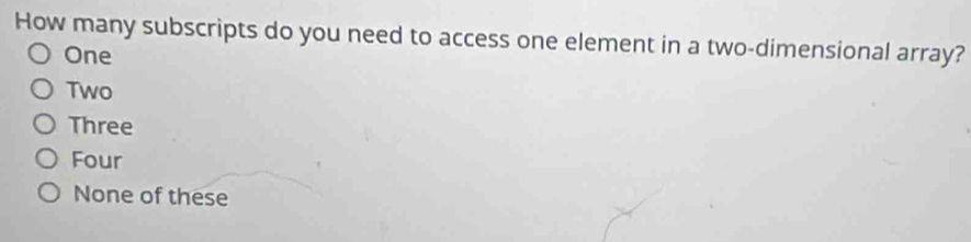 How many subscripts do you need to access one element in a two-dimensional array?
One
Two
Three
Four
None of these