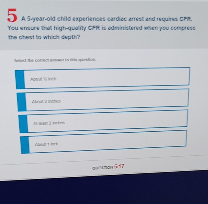 A 5-year-old child experiences cardiac arrest and requires CPR.
You ensure that high-quality CPR is administered when you compress
the chest to which depth?
Select the correct answer to this question.
About ½ inch
About 2 inches
At least 2 inches
About 1 inch
Question 5/17