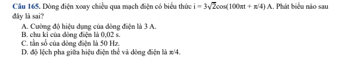 Dòng điện xoay chiều qua mạch điện có biểu thức i=3sqrt(2)cos (100π t+π /4)A.. Phát biểu nào sau
đây là sai?
A. Cường độ hiệu dụng của dòng điện là 3 A.
B. chu kì của dòng điện là 0,02 s.
C. tần số của dòng điện là 50 Hz.
D. độ lệch pha giữa hiệu điện thể và dòng điện là π/4.