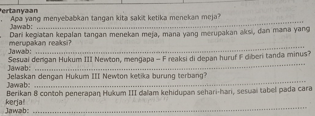 Pertanyaan 
. Apa yang menyebabkan tangan kita sakit ketika menekan meja? 
Jawab:_ 
_ 
Dari kegiatan kepalan tangan menekan meja, mana yang merupakan aksi, dan mana yang 
_ 
merupakan reaksi? 
Jawab: 
Sesuai dengan Hukum III Newton, mengapa - F reaksi di depan huruf F diberi tanda minus? 
Jawab: 
_ 
Jelaskan dengan Hukum III Newton ketika burung terbang? 
Jawab: 
_ 
Berikan 8 contoh penerapan Hukum III dalam kehidupan sehari-hari, sesuai tabel pada cara 
kerja! 
Jawab: 
_