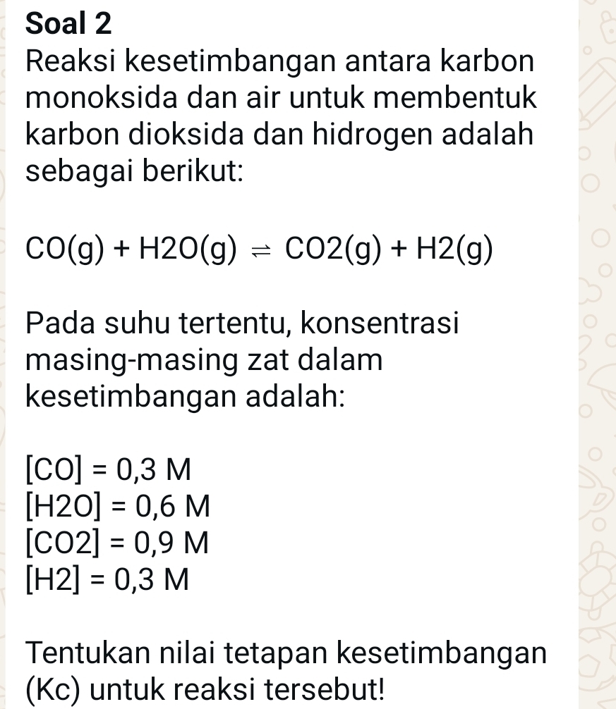 Soal 2 
Reaksi kesetimbangan antara karbon 
monoksida dan air untuk membentuk 
karbon dioksida dan hidrogen adalah 
sebagai berikut:
CO(g)+H2O(g)leftharpoons CO2(g)+H2(g)
Pada suhu tertentu, konsentrasi 
masing-masing zat dalam 
kesetimbangan adalah:
[CO]=0,3M
[H2O]=0,6M
[CO2]=0,9M
[H2]=0,3M
Tentukan nilai tetapan kesetimbangan 
(Kc) untuk reaksi tersebut!