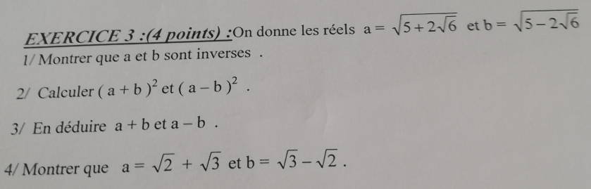 On donne les réels a=sqrt(5+2sqrt 6) et b=sqrt(5-2sqrt 6)
1/Montrer que a et b sont inverses . 
2/ Calculer (a+b)^2 et (a-b)^2. 
3/ En déduire a+b et a-b. 
4/ Montrer que a=sqrt(2)+sqrt(3) et b=sqrt(3)-sqrt(2).