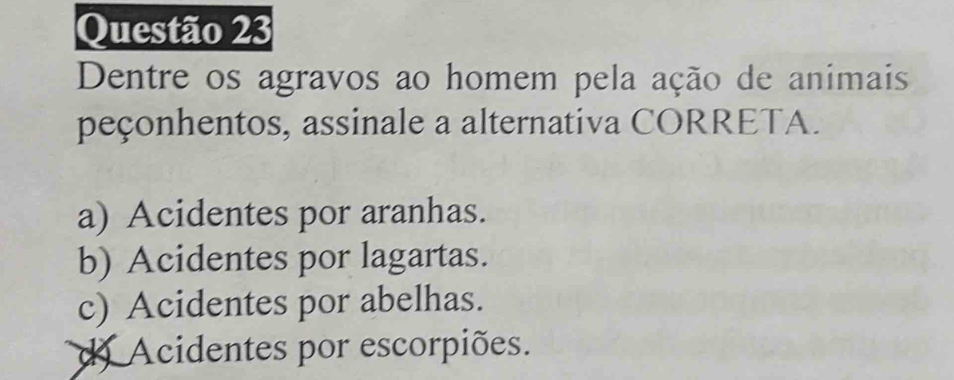 Dentre os agravos ao homem pela ação de animais
peçonhentos, assinale a alternativa CORRETA.
a) Acidentes por aranhas.
b) Acidentes por lagartas.
c) Acidentes por abelhas.
d) Acidentes por escorpiões.