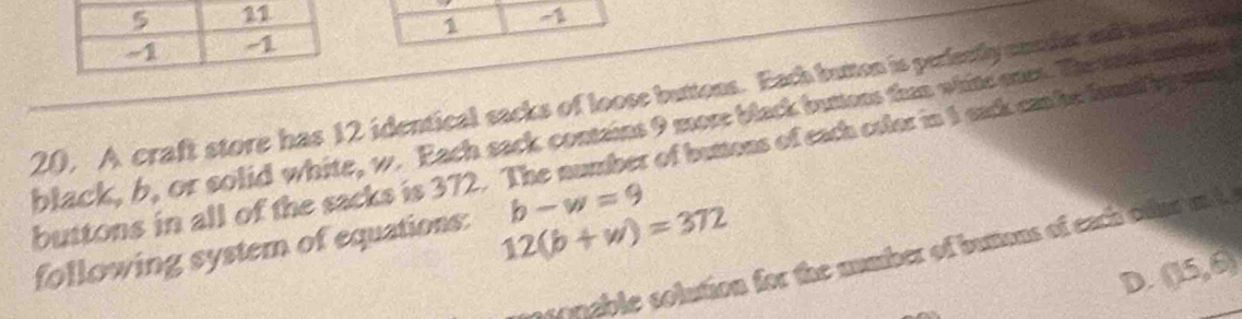1 
1 
20, A craft store has 12 identical sacks of loose buttons. Each button is perfently onsder and iestia lap 
black, b, or solid white, w. Each sack contains 9 more black butess than white ones. The snd m tid 
buttons in all of the sacks is 372. The number of bumens of each coler in 1 eack ca be famig smey
b-w=9
12(b+w)=372
following system of equations: s ssonable solution for the number of bumons of each ofur a h 
D. (15,6)
