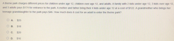 A theme park charges dilfferent prices for children under age 12, children over age 12, and adults. A family with 2 kids under age 12, 3 kids over age 12,
and 3 adults pays $174 for entrance to the park. A mother and father bring their 4 kids under age 12 at a cost of $122. A grandmother who brings her
teenage granddaughter to the park pays $46. How much does it cost for an adult to enter the theme park?
A. $25
B. $18
C, $20
D. $15