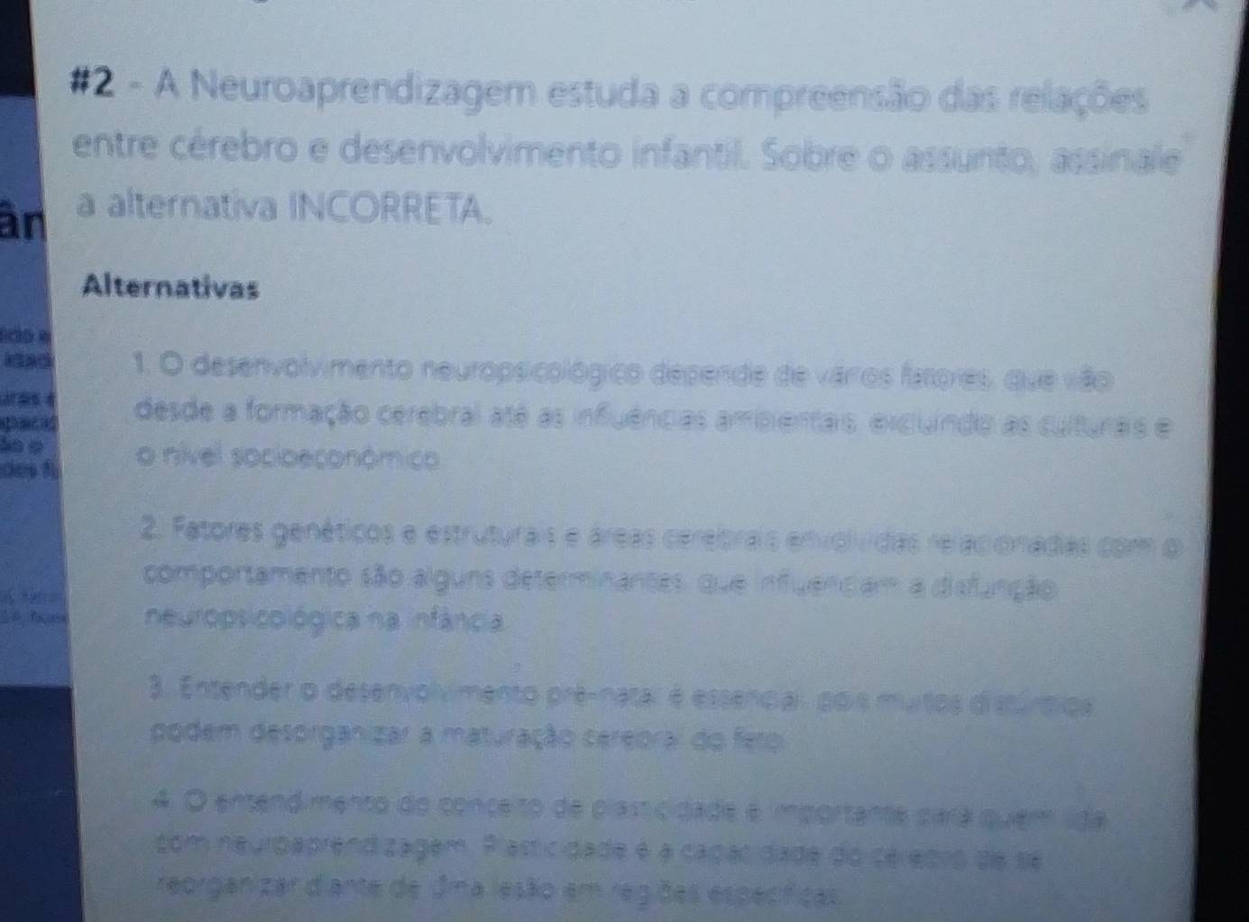 #2 - A Neuroaprendizagem estuda a compreensão das relações 
entre cérebro e desenvolvimento infantil. Sobre o assunto, assinale 
an a alternativa INCORRETA. 
Alternativas 
1. O desenvolvimento neuropsicológico depende de várros fatores, que vão 
Dacad desde a formação cerebral até as infuências ambientas, excuindo as culturas e 
ào φ o nível socioeconômico 
des f 
2. Fatores genéticos e estruturais e áreas cerebrais envolvidas reraciónadias com o 
comportamento são alguns determinantes, que influendiam a diefunção 
neuropsicológica na infância 
3. Entender o desenvolvimento prê-natar é essencai, pois mutos disturo 
podem desorganizar a maturação cereoral do feroi 
4. O entendimento do conçeito de plasticidade é importante 
com neurdaprend zagem. Plasticidade é a cagac da 
réorgan zar d'anté de esão em regões especticas