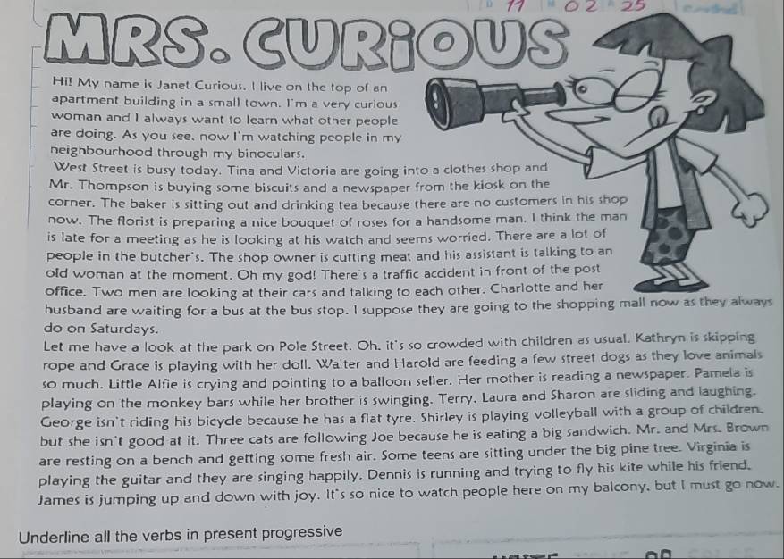 11 0 2 25 1 
MRS. CUR¡OUS 
Hi! My name is Janet Curious. I live on the top of an . 
apartment building in a small town. I'm a very curious 
woman and I always want to learn what other people 
are doing. As you see, now I'm watching people in my 
neighbourhood through my binoculars. 
West Street is busy today. Tina and Victoria are going into a clothes shop and 
Mr. Thompson is buying some biscuits and a newspaper from the kiosk on the 
corner. The baker is sitting out and drinking tea because there are no customers in his shop 
now. The florist is preparing a nice bouquet of roses for a handsome man. I think the man 
is late for a meeting as he is looking at his watch and seems worried. There are a lot of 
people in the butcher's. The shop owner is cutting meat and his assistant is talking to an 
old woman at the moment. Oh my god! There's a traffic accident in front of the post 
office. Two men are looking at their cars and talking to each other. Charlotte and her 
husband are waiting for a bus at the bus stop. I suppose they are going to the shopping mall now as they always 
do on Saturdays. 
Let me have a look at the park on Pole Street. Oh, it's so crowded with children as usual. Kathryn is skipping 
rope and Grace is playing with her doll. Walter and Harold are feeding a few street dogs as they love animals 
so much. Little Alfie is crying and pointing to a balloon seller. Her mother is reading a newspaper. Pamela is 
playing on the monkey bars while her brother is swinging. Terry, Laura and Sharon are sliding and laughing. 
George isn't riding his bicycle because he has a flat tyre. Shirley is playing volleyball with a group of children. 
but she isn't good at it. Three cats are following Joe because he is eating a big sandwich. Mr. and Mrs. Brown 
are resting on a bench and getting some fresh air. Some teens are sitting under the big pine tree. Virginia is 
playing the guitar and they are singing happily. Dennis is running and trying to fly his kite while his friend. 
James is jumping up and down with joy. It's so nice to watch people here on my balcony, but I must go now. 
Underline all the verbs in present progressive