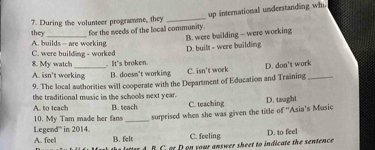up international understanding whi
7. During the volunteer programme, they_
they _for the needs of the local community.
B. were building - were working
A. builds - are working
D. built - were building
C. were building - worked
8. My watch . It’s broken.
A. isn’t working B. doesn’t working C. isn’t work D. don’t work
9. The local authorities will cooperate with the Department of Education and Training_
the traditional music in the schools next year.
A. to teach B. teach C. teaching D. taught
10. My Tam made her fans _surprised when she was given the title of “Asia’s Music
Legend' in 2014.
A. feel B. felt C. feeling D. to feel
a letter A. B. C. or D on your answer sheet to indicate the sentence