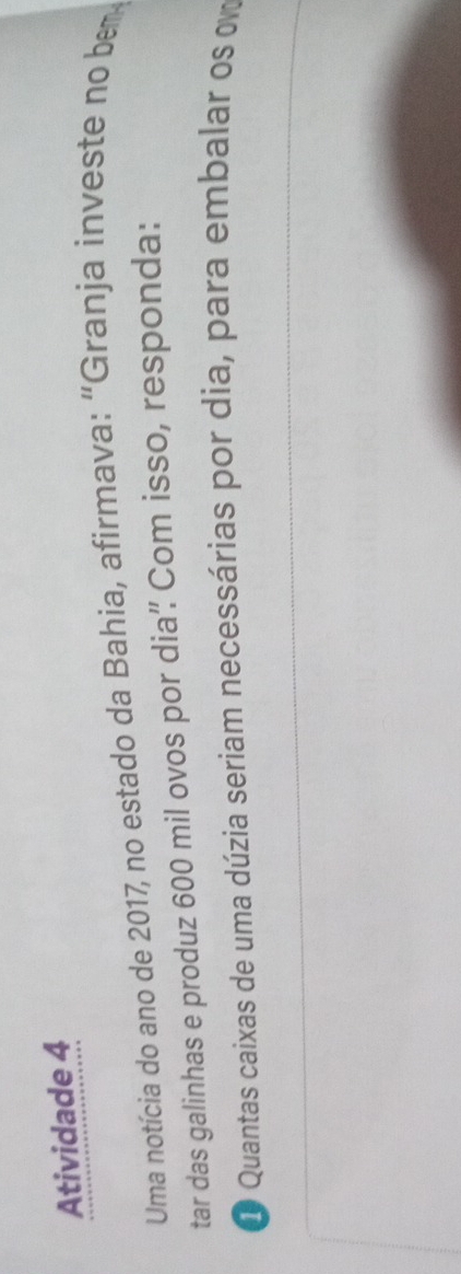 Atividade 4 
Uma notícia do ano de 2017, no estado da Bahia, afirmava: “Granja investe no bem 
tar das galinhas e produz 600 mil ovos por dia’ Com isso, responda: 
D Quantas caixas de uma dúzia seriam necessárias por dia, para embalar os o