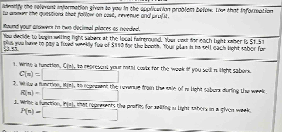 Identify the relevant information given to you in the application problem below. Use that information 
to answer the questions that follow on cost, revenue and profit. 
Round your answers to two decimal places as needed. 
You decide to begin selling light sabers at the local fairground. Your cost for each light saber is $1.51
plus you have to pay a fixed weekly fee of $110 for the booth. Your plan is to sell each light saber for
$3.53
1. Write a function, C(n) 0, to represent your total costs for the week if you sell n light sabers.
C(n)=□
2. Write a function, R n ), to represent the revenue from the sale of n light sabers during the week.
R(n)=□
3. Write a function, P(n) ), that represents the profits for selling n light sabers in a given week.
P(n)=□