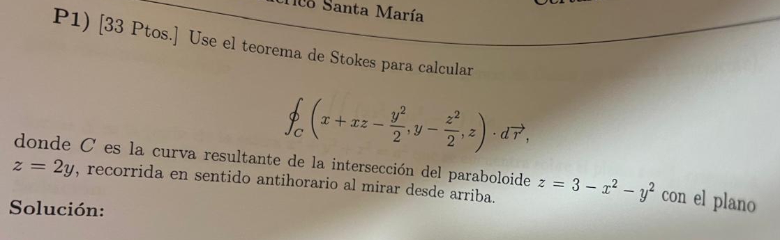 1lo Santa María
P1) [33 Ptos.] Use el teorema de Stokes para calcular
∈t _C(x+xz- y^2/2 ,y- z^2/2 ,z)· dvector r, 
donde C es la curva resultante de la intersección del paraboloide z=3-x^2-y^2 con el plano
z=2y , recorrida en sentido antihorario al mirar desde arriba.
Solución: