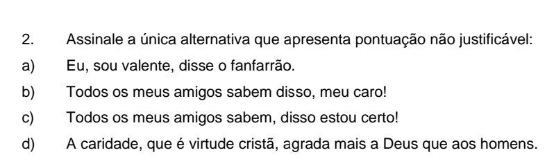 Assinale a única alternativa que apresenta pontuação não justificável:
a) Eu, sou valente, disse o fanfarrão.
b) Todos os meus amigos sabem disso, meu caro!
c) Todos os meus amigos sabem, disso estou certo!
d) A caridade, que é virtude cristã, agrada mais a Deus que aos homens.