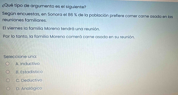 ¿Qué tipo de argumento es el siguiente?
Según encuestas, en Sonora el 86 % de la población prefiere comer carne asada en las
reuniones familiares.
El viernes la familia Moreno tendrá una reunión.
Por lo tanto, la familia Moreno comerá carne asada en su reunión.
Seleccione una:
A. Inductivo
B. Estadístico
C. Deductivo
D. Analógico