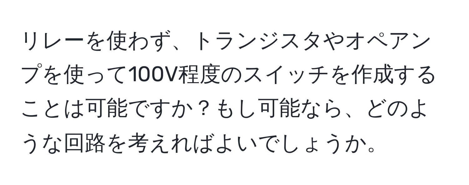 リレーを使わず、トランジスタやオペアンプを使って100V程度のスイッチを作成することは可能ですか？もし可能なら、どのような回路を考えればよいでしょうか。