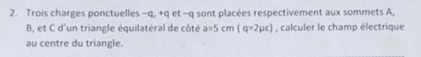 Trois charges ponctuelles -q, +q et - q sont placées respectivement aux sommets A,
B, et C d'un triangle équilatéral de côté a=5cm(q=2mu c) , calculer le champ électrique 
au centre du triangle.