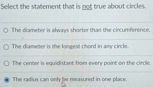 Select the statement that is not true about circles.
The diameter is always shorter than the circumference.
The diameter is the longest chord in any circle.
The center is equidistant from every point on the circle.
The radius can only be measured in one place.