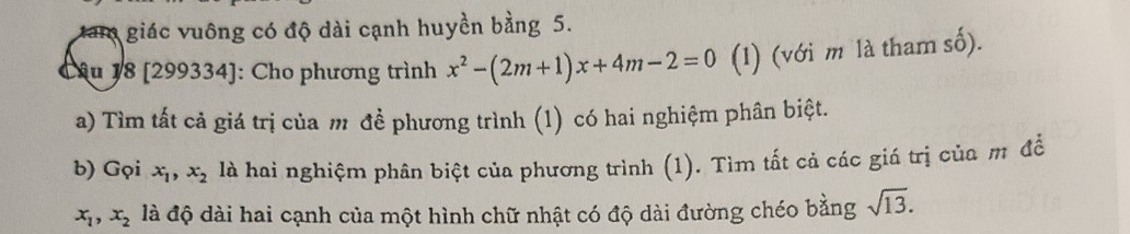 tam giác vuông có độ dài cạnh huyền bằng 5. 
Câu 18 [299334]: Cho phương trình x^2-(2m+1)x+4m-2=0 (1) (với m là tham số). 
a) Tìm tất cả giá trị của m đề phương trình (1) có hai nghiệm phân biệt. 
b) Gọi x_1, x_2 là hai nghiệm phân biệt của phương trình (1). Tìm tất cả các giá trị của m để
x_1, x_2 là độ dài hai cạnh của một hình chữ nhật có độ dài đường chéo bằng sqrt(13).