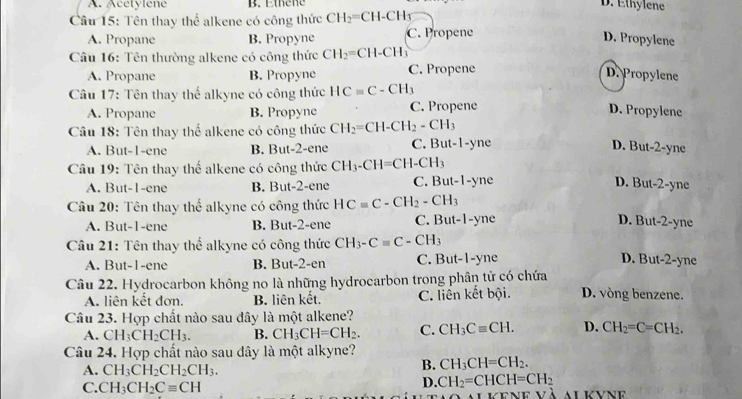 A. Acetylene B. Ethene D. Ethylene
Câu 15: Tên thay thể alkene có công thức CH_2=CH-CH_3
A. Propane B. Propyne C. Propene
D. Propylene
Câu 16: Tên thường alkene có công thức CH_2=CH-CH_3
A. Propane B. Propyne C. Propene
D. Propylene
Câu 17: Tên thay thế alkyne có công thức HCequiv C-CH_3
A. Propane B. Propyne C. Propene D. Propylene
Câu 18: Tên thay thể alkene có công thức CH_2=CH-CH_2-CH_3
A. But-1-ene B. But-2-ene C. But-1-yne D. But-2-yne
Câu 19: Tên thay thế alkene có công thức CH_3-CH=CH-CH_3
A. But-1-ene B. But-2-ene C. But-1-yne D. But-2-yne
Câu 20: Tên thay thể alkyne có công thức HCequiv C-CH_2-CH_3
A. But-1-ene B. But-2-ene C. But-1-yne D. But-2-yne
Câu 21: Tên thay thể alkyne có công thức CH_3-Cequiv C-CH_3
A. But-1-ene B. But-2-er C. But-1-yne D. But-2-yne
Câu 22. Hydrocarbon không no là những hydrocarbon trong phân tử có chứa D. vòng benzene.
A. liên kết đơn. B. liên kết. C. liền kết bội.
Câu 23. Hợp chất nào sau đây là một alkene?
A. CH_3CH_2CH_3. B. CH_3CH=CH_2. C. CH_3Cequiv CH. D. CH_2=C=CH_2.
Câu 24. Hợp chất nào sau đây là một alkyne?
A. CH_3CH_2CH_2CH_3.
B. CH_3CH=CH_2.
C. CH_3CH_2Cequiv CH
D. CH_2=CHCH=CH_2
e v à al kvne