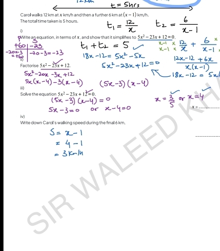 Carol walks 12 km at x km/h and then a further 6 km at (x-1)km/h. 
The totall time taken is 5 hours
i) 
Write an equation, in terms of x, and show that it simplifes to 5x^2-23x+12=0
Factorise 5x^2-23x+12. 
Solve the equation 5x^2-23x+12=0. 
iv) 
Write down Carol's wallking speed during the final 6 km. 
SIR WA